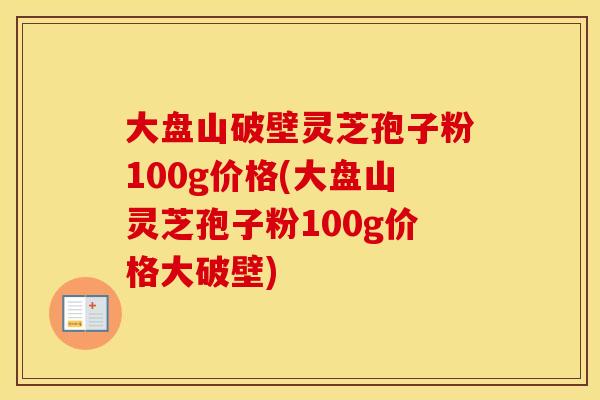 大盘山破壁灵芝孢子粉100g价格(大盘山灵芝孢子粉100g价格大破壁)