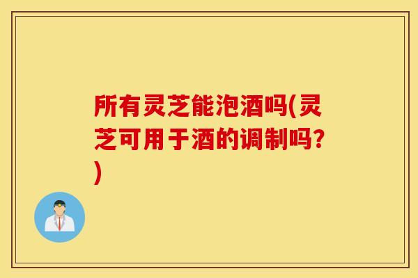 所有灵芝能泡酒吗(灵芝可用于酒的调制吗？)