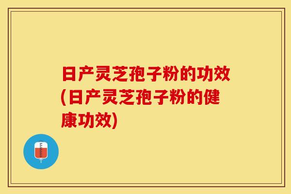 日产灵芝孢子粉的功效(日产灵芝孢子粉的健康功效)