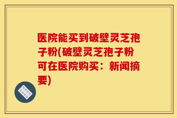 医院能买到破壁灵芝孢子粉(破壁灵芝孢子粉可在医院购买：新闻摘要)