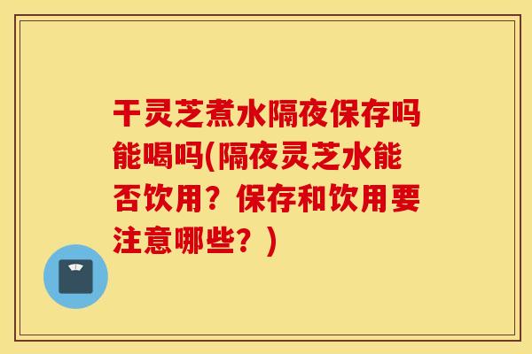 干灵芝煮水隔夜保存吗能喝吗(隔夜灵芝水能否饮用？保存和饮用要注意哪些？)