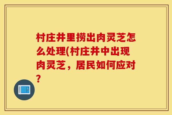 村庄井里捞出肉灵芝怎么处理(村庄井中出现肉灵芝，居民如何应对？