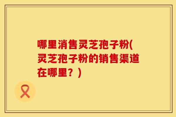 哪里消售灵芝孢子粉(灵芝孢子粉的销售渠道在哪里？)