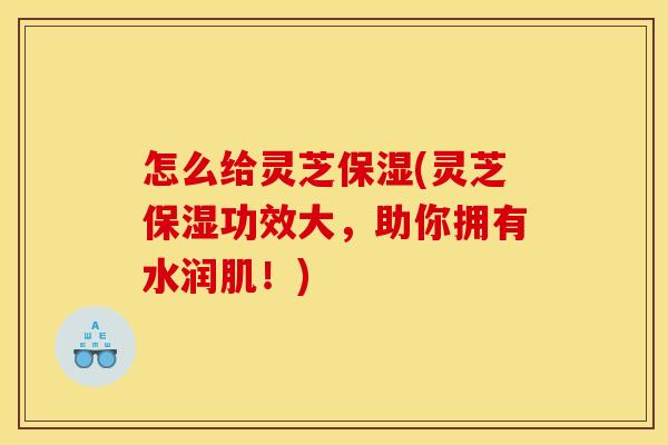 怎么给灵芝保湿(灵芝保湿功效大，助你拥有水润肌！)