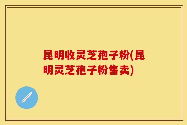 昆明收灵芝孢子粉(昆明灵芝孢子粉售卖)