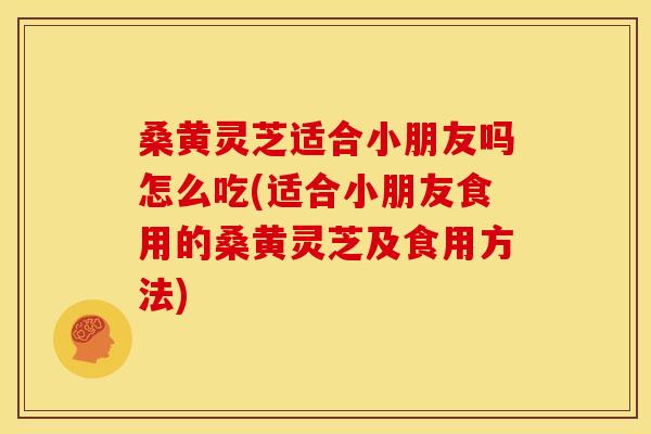 桑黄灵芝适合小朋友吗怎么吃(适合小朋友食用的桑黄灵芝及食用方法)