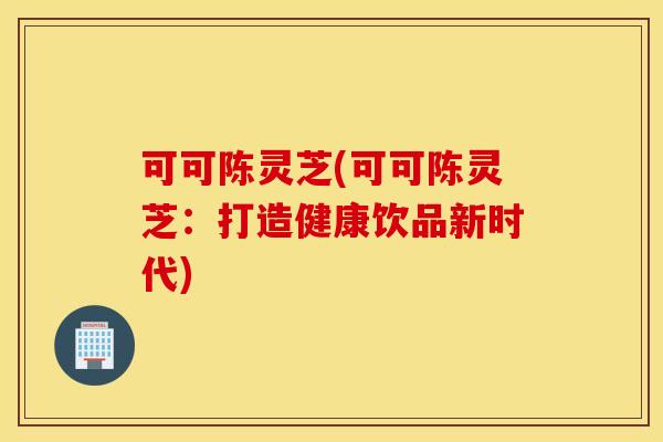 可可陈灵芝(可可陈灵芝：打造健康饮品新时代)