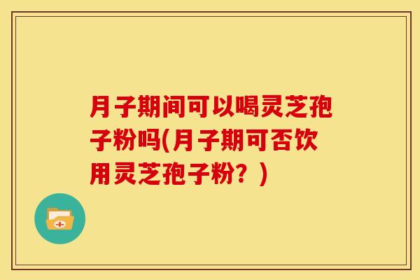 月子期间可以喝灵芝孢子粉吗(月子期可否饮用灵芝孢子粉？)