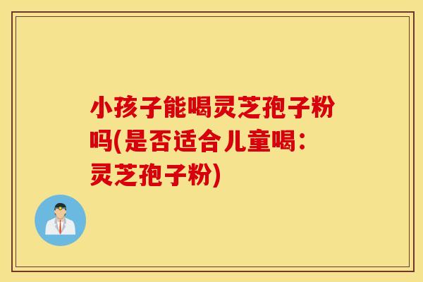 小孩子能喝灵芝孢子粉吗(是否适合儿童喝：灵芝孢子粉)