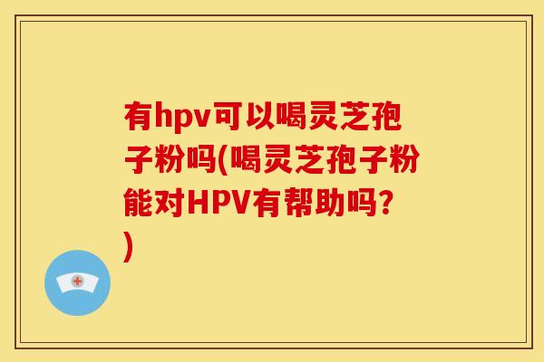 有hpv可以喝灵芝孢子粉吗(喝灵芝孢子粉能对HPV有帮助吗？)