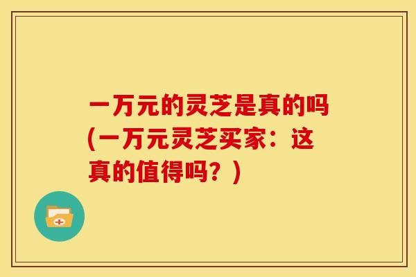 一万元的灵芝是真的吗(一万元灵芝买家：这真的值得吗？)