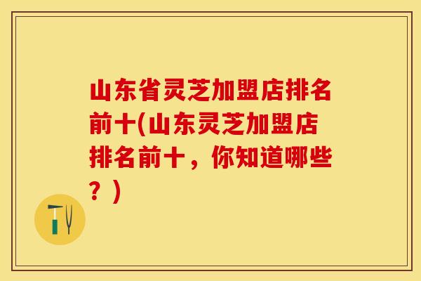 山东省灵芝加盟店排名前十(山东灵芝加盟店排名前十，你知道哪些？)