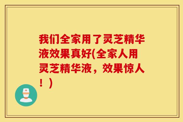 我们全家用了灵芝精华液效果真好(全家人用灵芝精华液，效果惊人！)