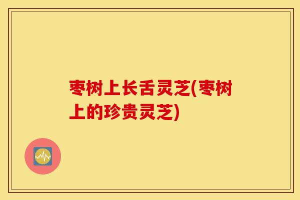 枣树上长舌灵芝(枣树上的珍贵灵芝)