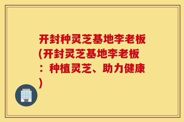 开封种灵芝基地李老板(开封灵芝基地李老板：种植灵芝、助力健康)