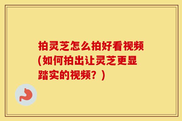 拍灵芝怎么拍好看视频(如何拍出让灵芝更显踏实的视频？)