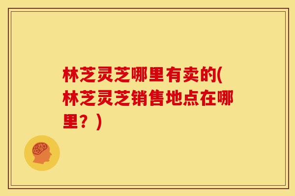 林芝灵芝哪里有卖的(林芝灵芝销售地点在哪里？)