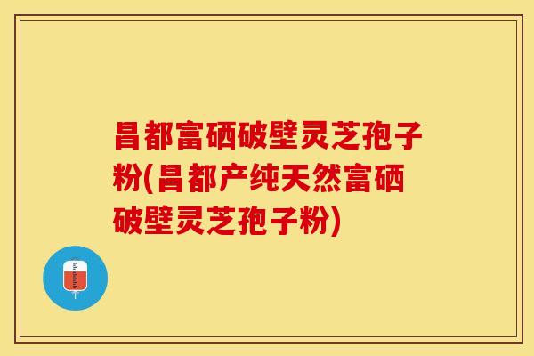 昌都富硒破壁灵芝孢子粉(昌都产纯天然富硒破壁灵芝孢子粉)