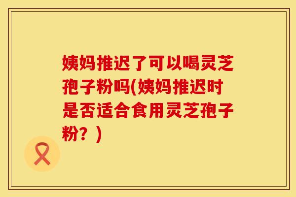姨妈推迟了可以喝灵芝孢子粉吗(姨妈推迟时是否适合食用灵芝孢子粉？)
