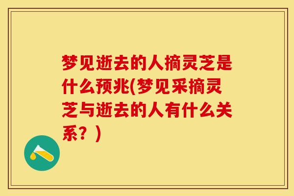 梦见逝去的人摘灵芝是什么预兆(梦见采摘灵芝与逝去的人有什么关系？)