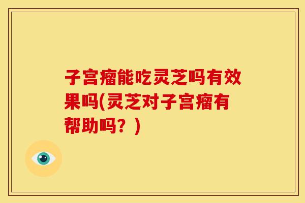 子宫瘤能吃灵芝吗有效果吗(灵芝对子宫瘤有帮助吗？)