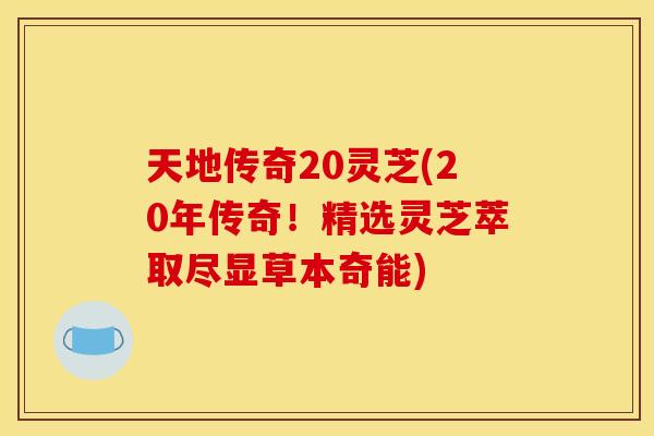 天地传奇20灵芝(20年传奇！精选灵芝萃取尽显草本奇能)
