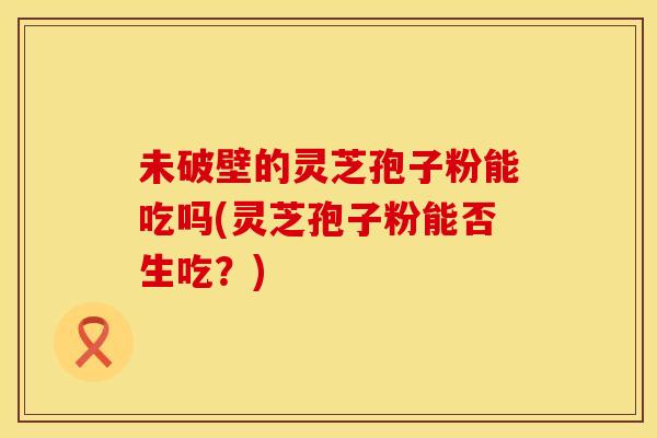 未破壁的灵芝孢子粉能吃吗(灵芝孢子粉能否生吃？)