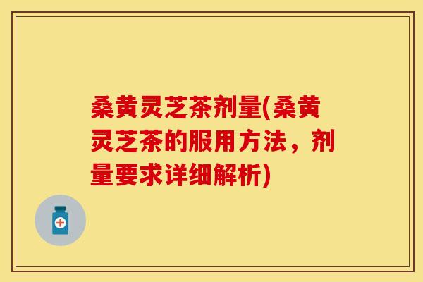 桑黄灵芝茶剂量(桑黄灵芝茶的服用方法，剂量要求详细解析)