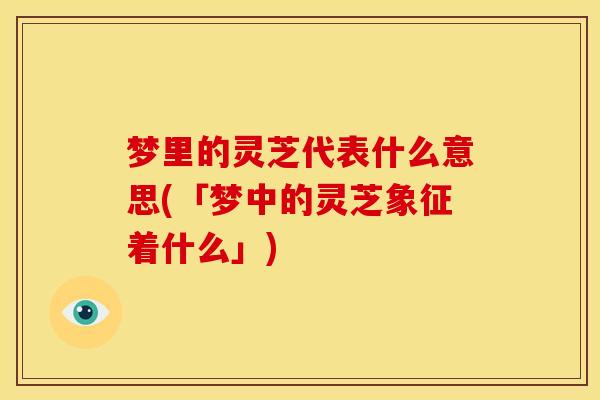 梦里的灵芝代表什么意思(「梦中的灵芝象征着什么」)