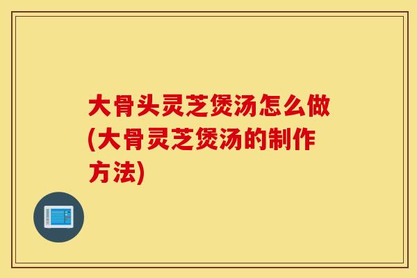 大骨头灵芝煲汤怎么做(大骨灵芝煲汤的制作方法)