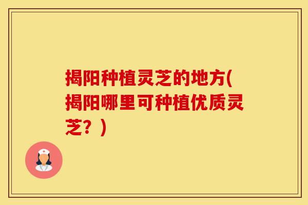 揭阳种植灵芝的地方(揭阳哪里可种植优质灵芝？)