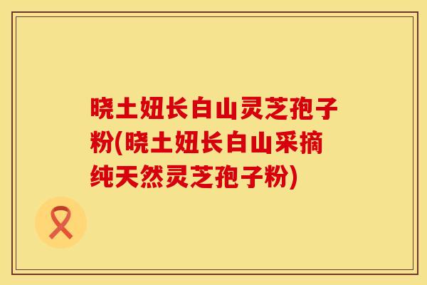 晓土妞长白山灵芝孢子粉(晓土妞长白山采摘纯天然灵芝孢子粉)