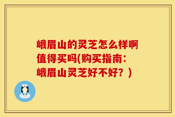 峨眉山的灵芝怎么样啊值得买吗(购买指南：峨眉山灵芝好不好？)