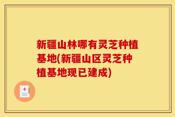 新疆山林哪有灵芝种植基地(新疆山区灵芝种植基地现已建成)