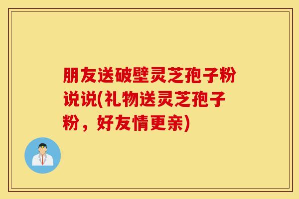 朋友送破壁灵芝孢子粉说说(礼物送灵芝孢子粉，好友情更亲)