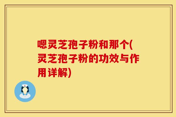 嗯灵芝孢子粉和那个(灵芝孢子粉的功效与作用详解)