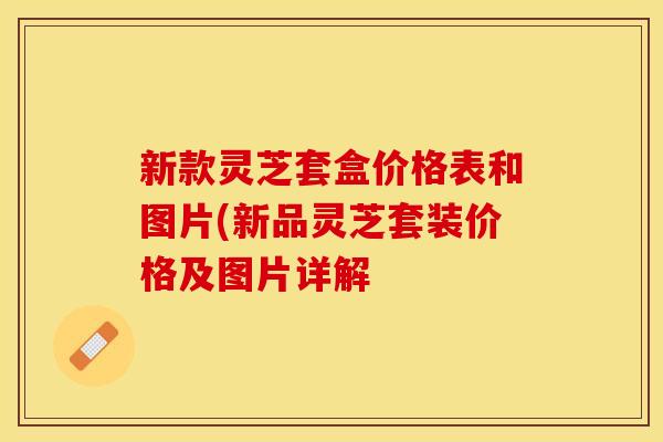 新款灵芝套盒价格表和图片(新品灵芝套装价格及图片详解