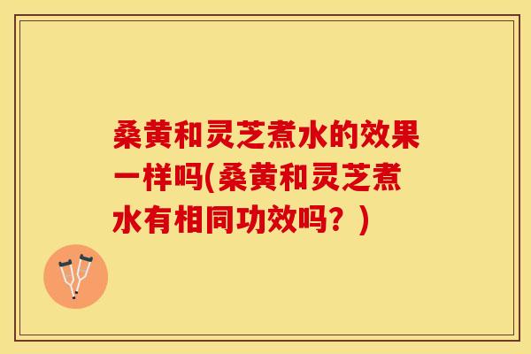 桑黄和灵芝煮水的效果一样吗(桑黄和灵芝煮水有相同功效吗？)