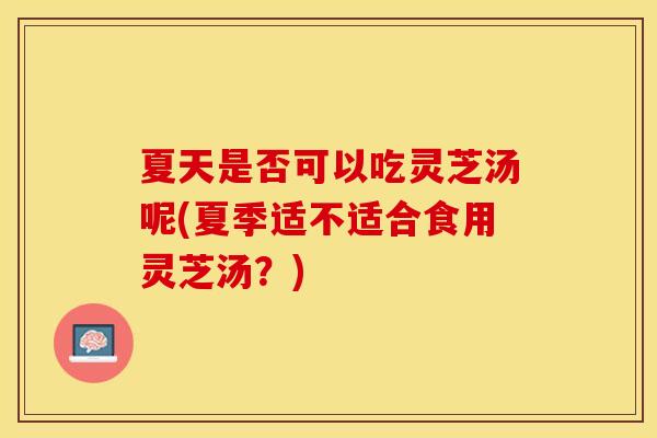 夏天是否可以吃灵芝汤呢(夏季适不适合食用灵芝汤？)
