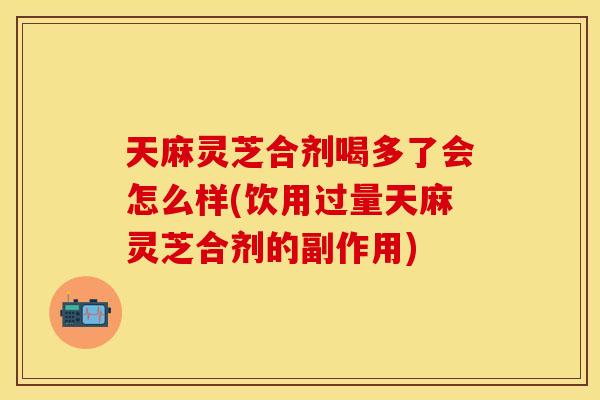 天麻灵芝合剂喝多了会怎么样(饮用过量天麻灵芝合剂的副作用)