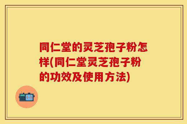 同仁堂的灵芝孢子粉怎样(同仁堂灵芝孢子粉的功效及使用方法)
