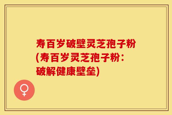 寿百岁破壁灵芝孢子粉(寿百岁灵芝孢子粉：破解健康壁垒)