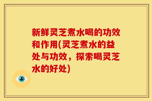 新鲜灵芝煮水喝的功效和作用(灵芝煮水的益处与功效，探索喝灵芝水的好处)
