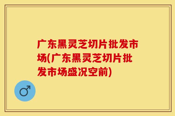 广东黑灵芝切片批发市场(广东黑灵芝切片批发市场盛况空前)