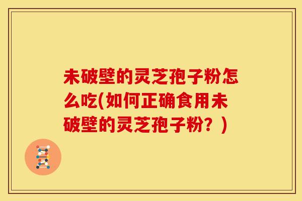 未破壁的灵芝孢子粉怎么吃(如何正确食用未破壁的灵芝孢子粉？)