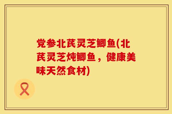 党参北芪灵芝鲫鱼(北芪灵芝炖鲫鱼，健康美味天然食材)