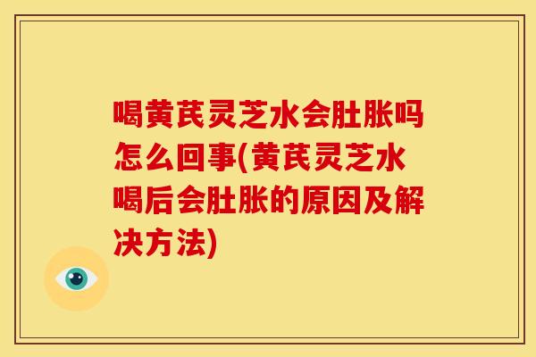 喝黄芪灵芝水会肚胀吗怎么回事(黄芪灵芝水喝后会肚胀的原因及解决方法)