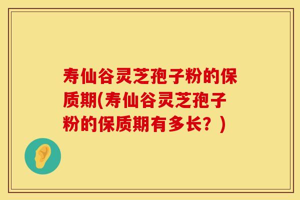 寿仙谷灵芝孢子粉的保质期(寿仙谷灵芝孢子粉的保质期有多长？)