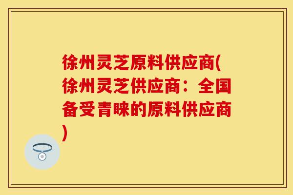 徐州灵芝原料供应商(徐州灵芝供应商：全国备受青睐的原料供应商)