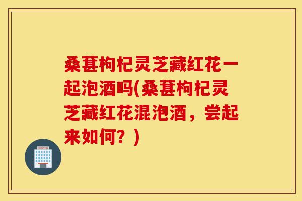 桑葚枸杞灵芝藏红花一起泡酒吗(桑葚枸杞灵芝藏红花混泡酒，尝起来如何？)